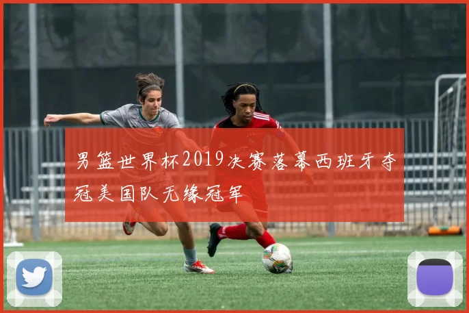 男篮世界杯2019决赛落幕西班牙夺冠美国队无缘冠军