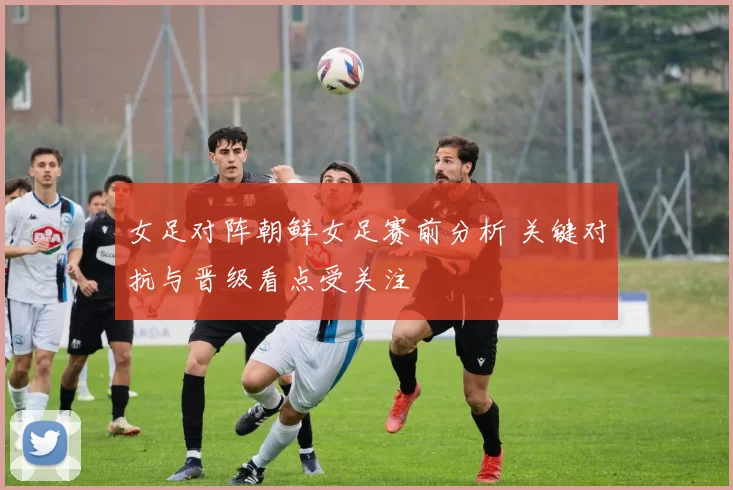 女足对阵朝鲜女足赛前分析 关键对抗与晋级看点受关注