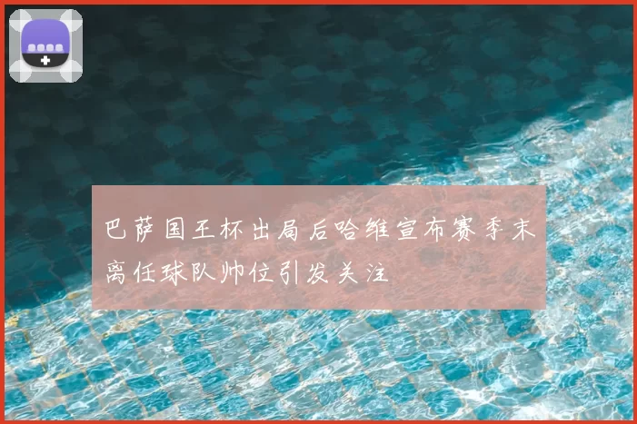 巴萨国王杯出局后哈维宣布赛季末离任球队帅位引发关注