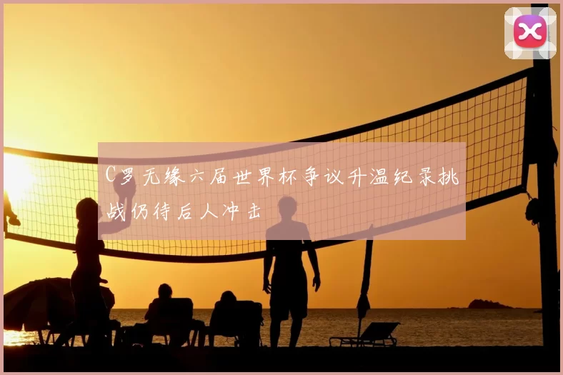 C罗无缘六届世界杯争议升温纪录挑战仍待后人冲击