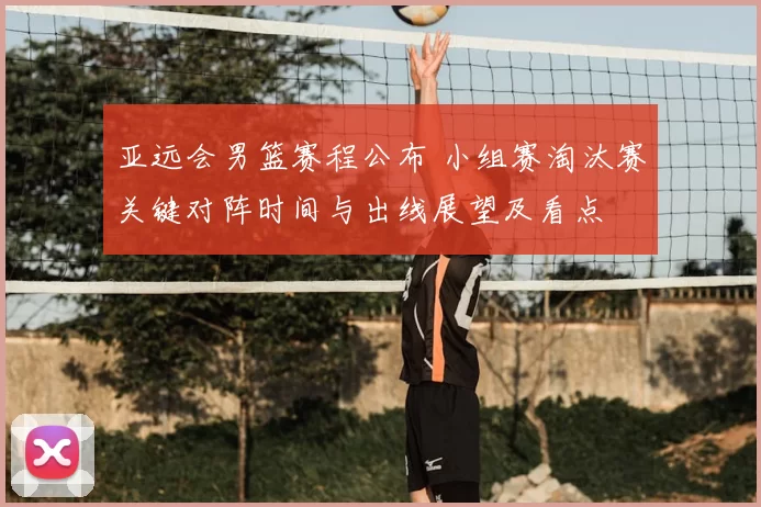 亚远会男篮赛程公布 小组赛淘汰赛关键对阵时间与出线展望及看点