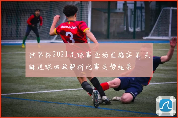 世界杯2021足球赛全场直播实录 关键进球回放解析比赛走势结果