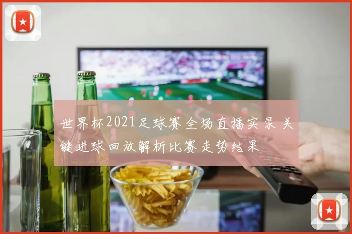 世界杯2021足球赛全场直播实录 关键进球回放解析比赛走势结果
