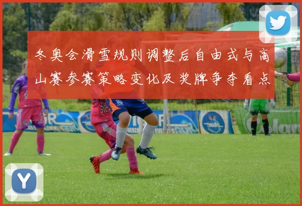冬奥会滑雪规则调整后自由式与高山赛参赛策略变化及奖牌争夺看点
