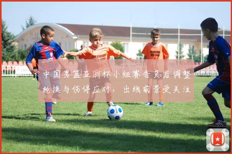 中国男篮亚洲杯小组赛告负后调整轮换与伤停应对，出线前景受关注
