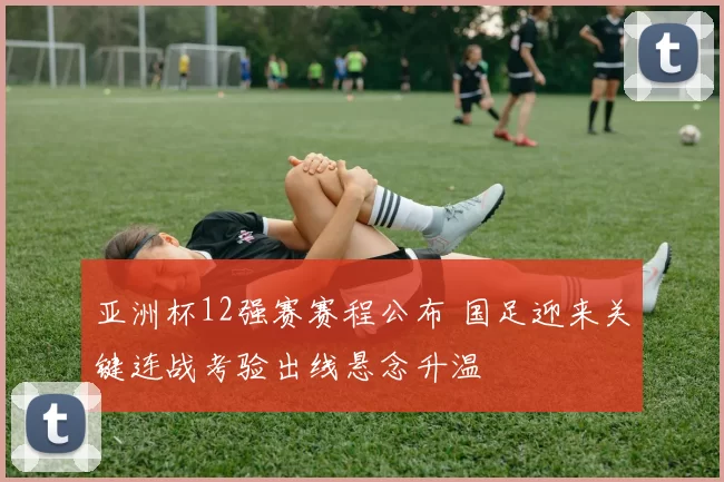亚洲杯12强赛赛程公布 国足迎来关键连战考验出线悬念升温