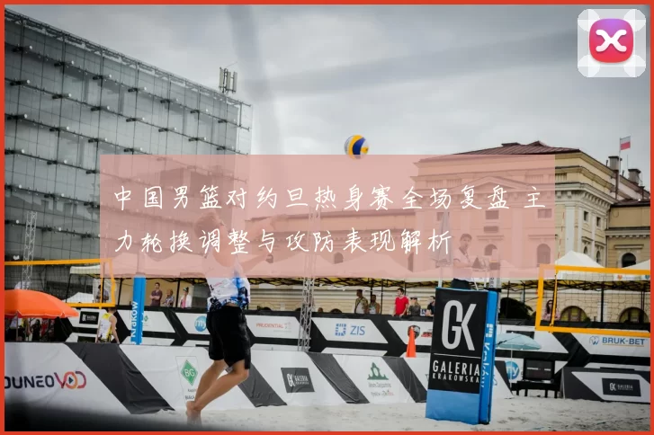 中国男篮对约旦热身赛全场复盘 主力轮换调整与攻防表现解析