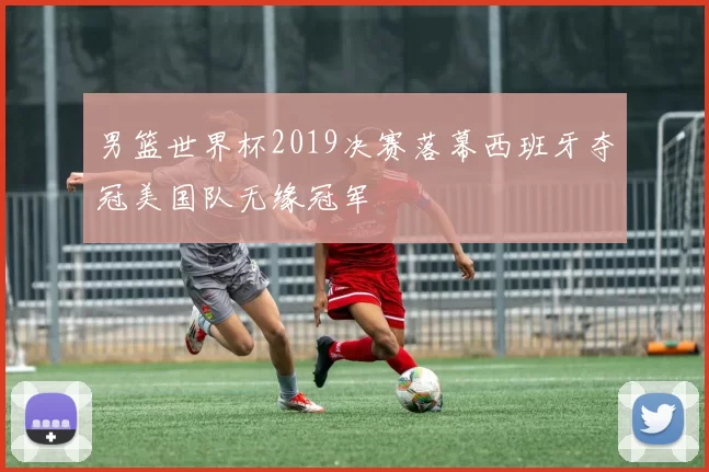 男篮世界杯2019决赛落幕西班牙夺冠美国队无缘冠军