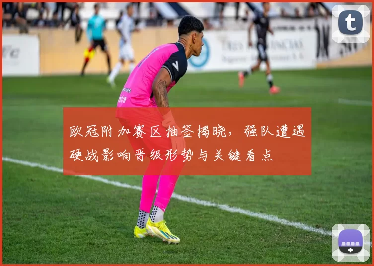 欧冠附加赛区抽签揭晓，强队遭遇硬战影响晋级形势与关键看点