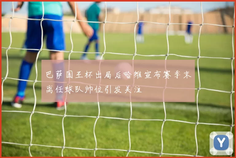 巴萨国王杯出局后哈维宣布赛季末离任球队帅位引发关注