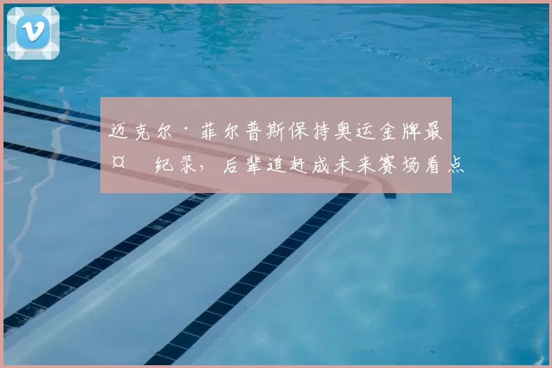 迈克尔·菲尔普斯保持奥运金牌最多纪录，后辈追赶成未来赛场看点