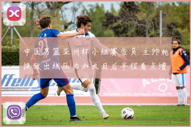 中国男篮亚洲杯小组赛告负 主帅轮换致出线压力加大且后半程看点增多