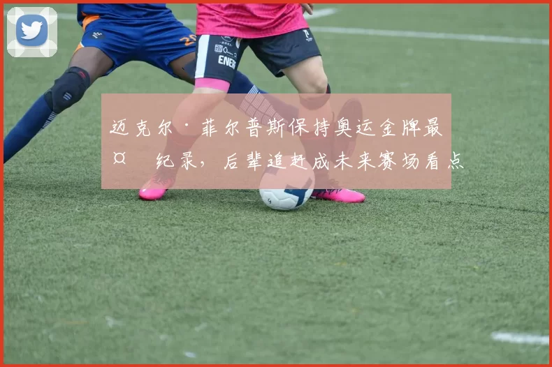 迈克尔·菲尔普斯保持奥运金牌最多纪录，后辈追赶成未来赛场看点