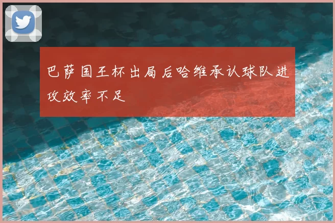 巴萨国王杯出局后哈维承认球队进攻效率不足