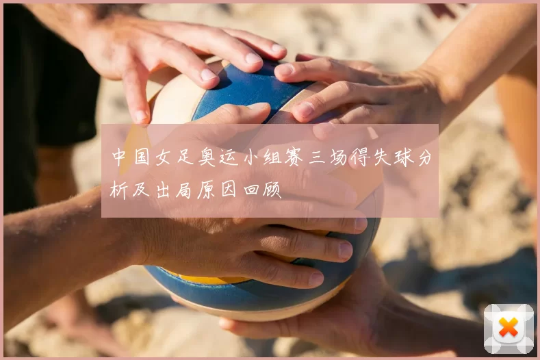 中国女足奥运小组赛三场得失球分析及出局原因回顾