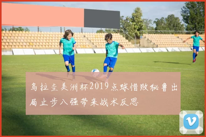 乌拉圭美洲杯2019点球惜败秘鲁出局止步八强带来战术反思