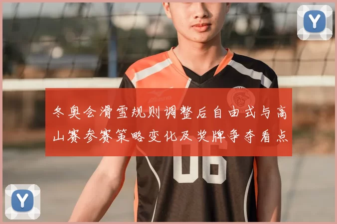 冬奥会滑雪规则调整后自由式与高山赛参赛策略变化及奖牌争夺看点
