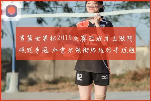 男篮世界杯2019决赛西班牙击败阿根廷夺冠 加索尔领衔终结对手连胜