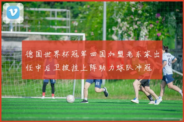 德国世界杯冠军回国加盟老东家出任中后卫披挂上阵助力球队冲冠