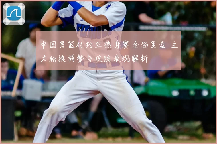 中国男篮对约旦热身赛全场复盘 主力轮换调整与攻防表现解析