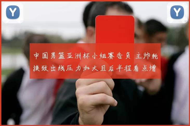 中国男篮亚洲杯小组赛告负 主帅轮换致出线压力加大且后半程看点增多
