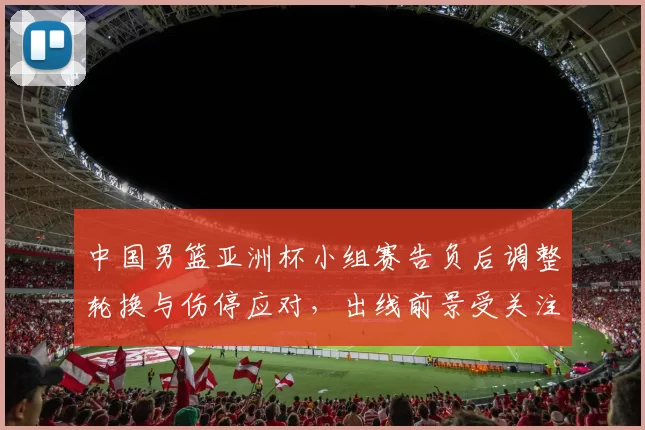中国男篮亚洲杯小组赛告负后调整轮换与伤停应对，出线前景受关注
