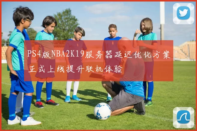 PS4版NBA2K19服务器延迟优化方案正式上线提升联机体验