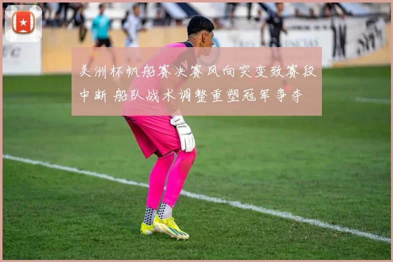 美洲杯帆船赛决赛风向突变致赛段中断 船队战术调整重塑冠军争夺