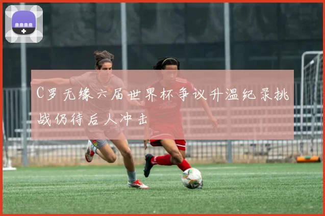 C罗无缘六届世界杯争议升温纪录挑战仍待后人冲击