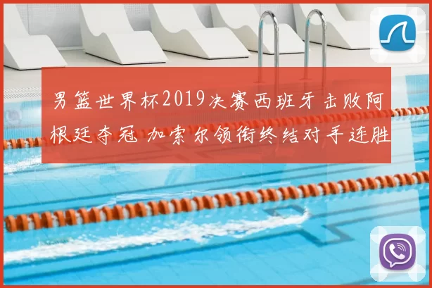 男篮世界杯2019决赛西班牙击败阿根廷夺冠 加索尔领衔终结对手连胜