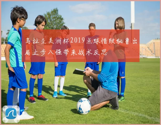 乌拉圭美洲杯2019点球惜败秘鲁出局止步八强带来战术反思