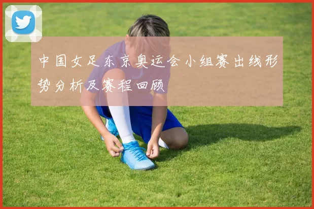 中国女足东京奥运会小组赛出线形势分析及赛程回顾