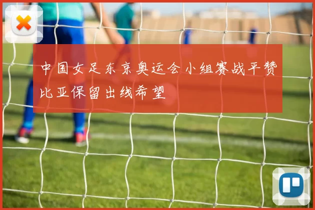 中国女足东京奥运会小组赛战平赞比亚保留出线希望