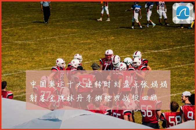 中国奥运十大逆转时刻盘点张娟娟射落金牌林丹李娜经典战役回顾