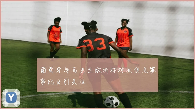 葡萄牙与乌克兰欧洲杯对决焦点赛事比分引关注