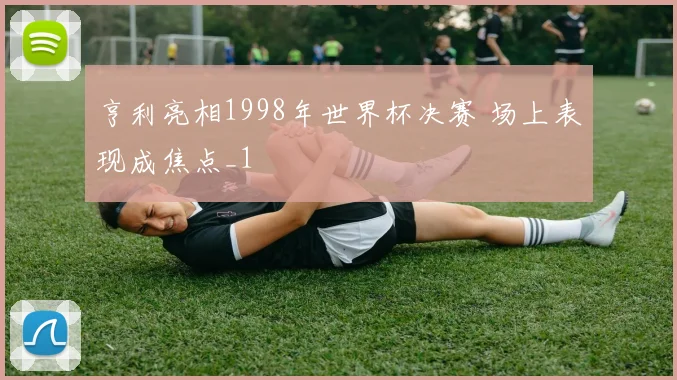 亨利亮相1998年世界杯决赛 场上表现成焦点_1