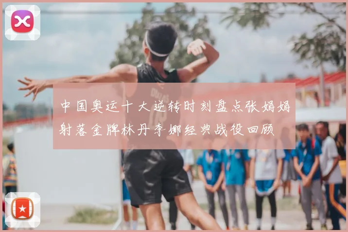 中国奥运十大逆转时刻盘点张娟娟射落金牌林丹李娜经典战役回顾