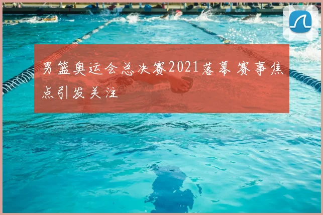 男篮奥运会总决赛2021落幕 赛事焦点引发关注
