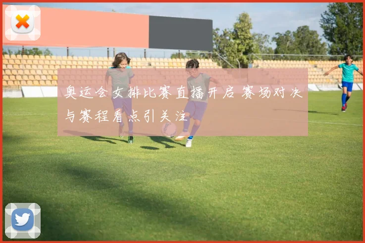 奥运会女排比赛直播开启 赛场对决与赛程看点引关注