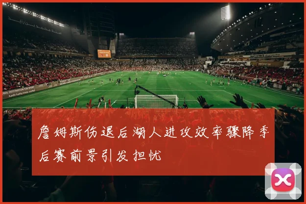 詹姆斯伤退后湖人进攻效率骤降季后赛前景引发担忧