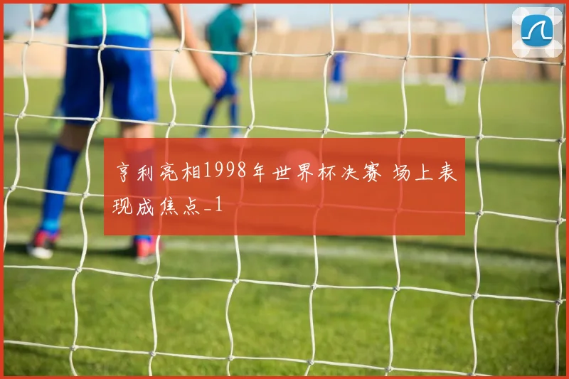 亨利亮相1998年世界杯决赛 场上表现成焦点_1